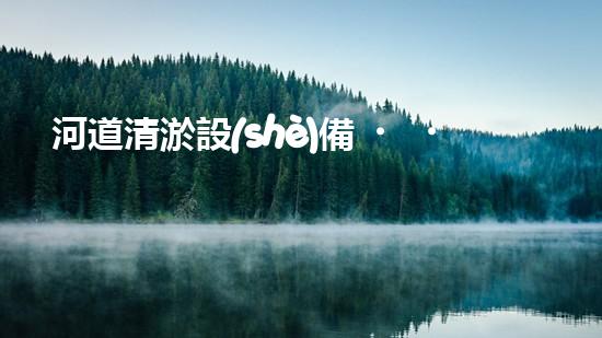 河道清淤設(shè)備，廠家專業(yè)保障水質(zhì)清潔